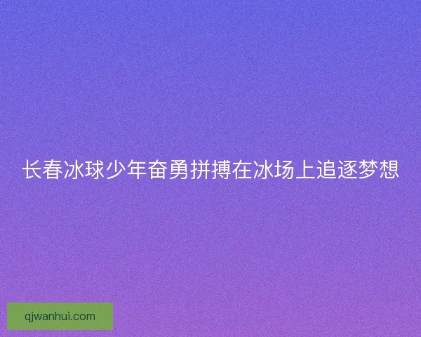 长春冰球少年奋勇拼搏在冰场上追逐梦想