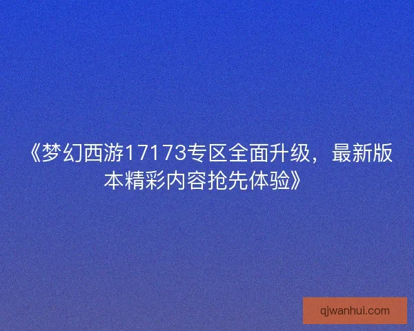 《梦幻西游17173专区全面升级，最新版本精彩内容抢先体验》
