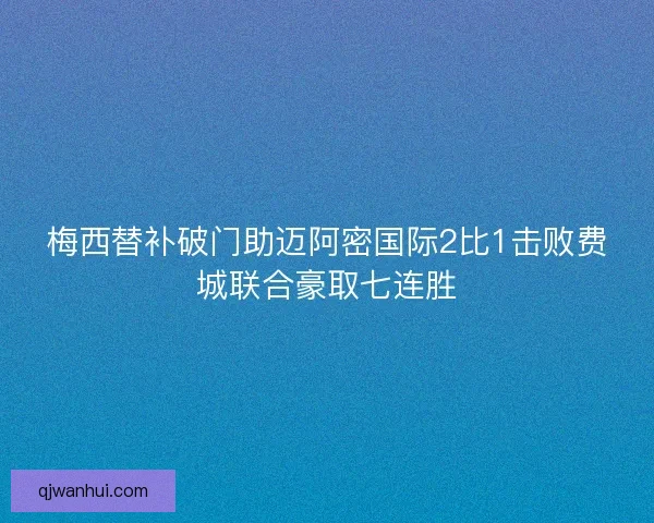 梅西替补破门助迈阿密国际2比1击败费城联合豪取七连胜