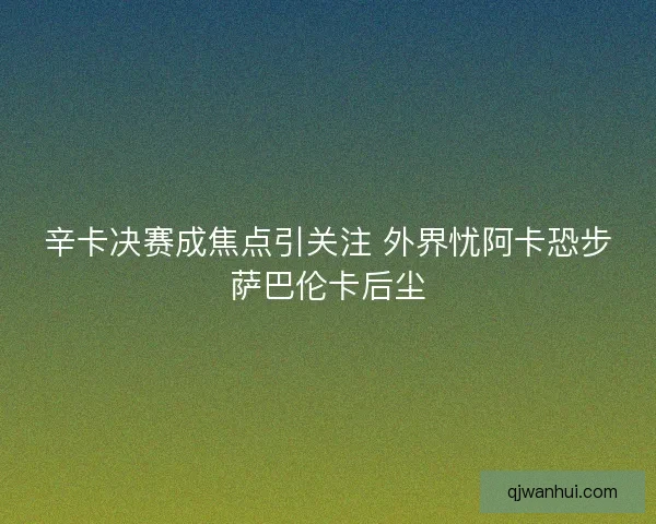 辛卡决赛成焦点引关注 外界忧阿卡恐步萨巴伦卡后尘