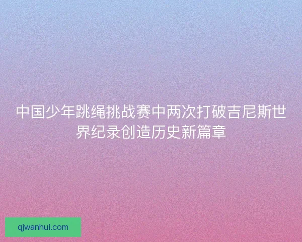 中国少年跳绳挑战赛中两次打破吉尼斯世界纪录创造历史新篇章 中国少年跳绳挑战赛中两次打破吉尼斯世界纪录创造历史新篇章