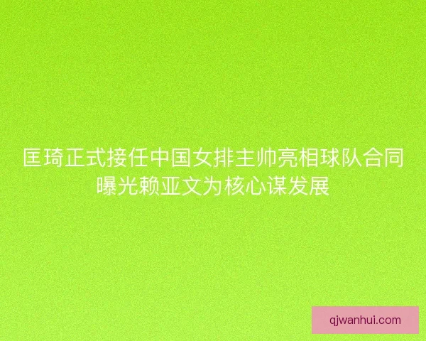 匡琦正式接任中国女排主帅亮相球队合同曝光赖亚文为核心谋发展