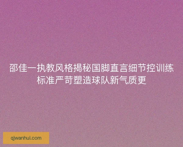 邵佳一执教风格揭秘国脚直言细节控训练标准严苛塑造球队新气质更