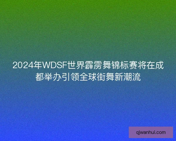 2024年WDSF世界霹雳舞锦标赛将在成都举办引领全球街舞新潮流