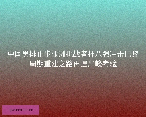 中国男排止步亚洲挑战者杯八强冲击巴黎周期重建之路再遇严峻考验