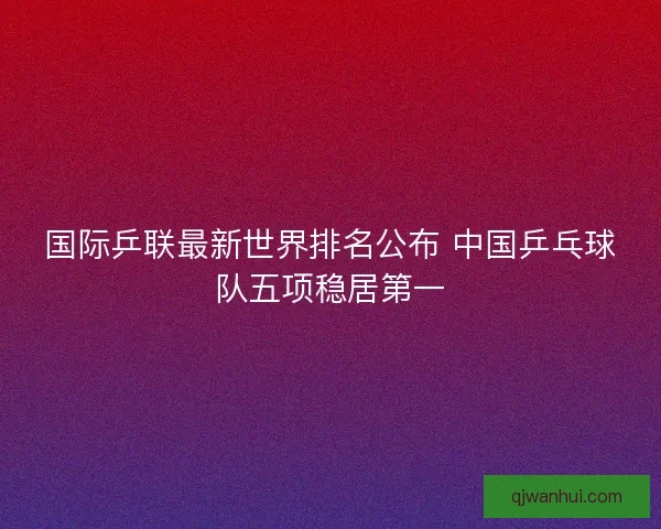 国际乒联最新世界排名公布 中国乒乓球队五项稳居第一