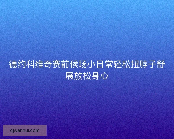 德约科维奇赛前候场小日常轻松扭脖子舒展放松身心