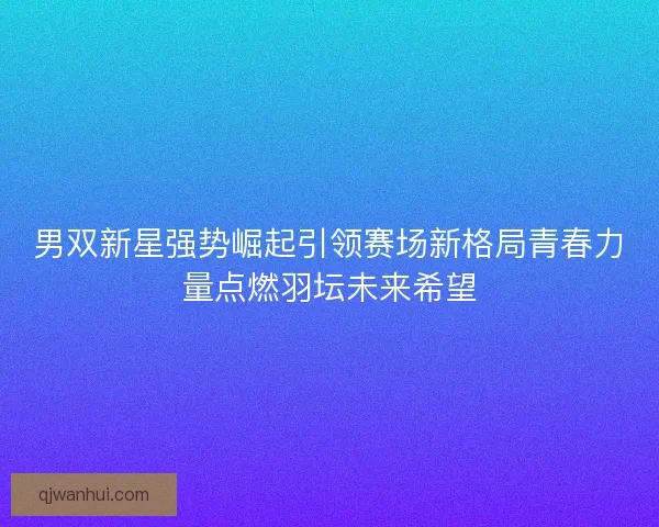 男双新星强势崛起引领赛场新格局青春力量点燃羽坛未来希望 男双新星强势崛起引领赛场新格局青春力量点燃羽坛未来希望