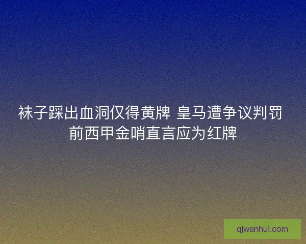 袜子踩出血洞仅得黄牌 皇马遭争议判罚 前西甲金哨直言应为红牌