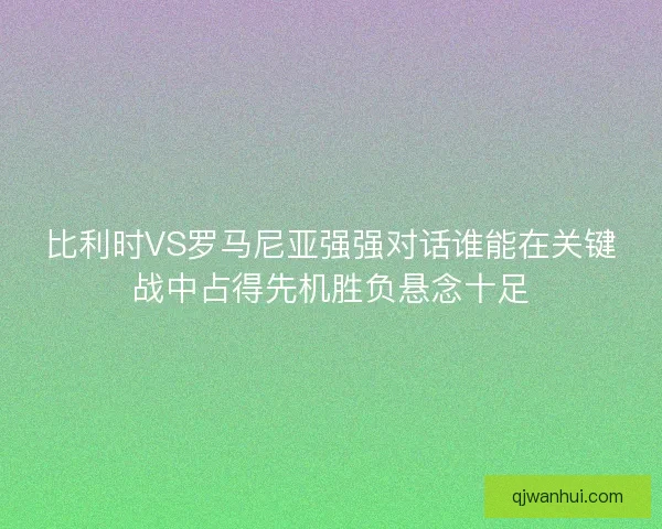 比利时VS罗马尼亚强强对话谁能在关键战中占得先机胜负悬念十足