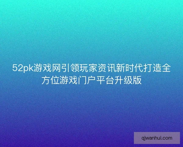 52pk游戏网引领玩家资讯新时代打造全方位游戏门户平台升级版