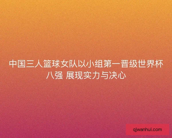 中国三人篮球女队以小组第一晋级世界杯八强 展现实力与决心