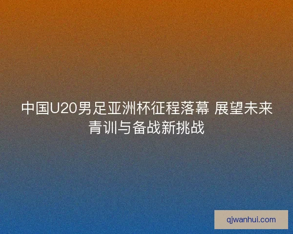 中国U20男足亚洲杯征程落幕 展望未来青训与备战新挑战