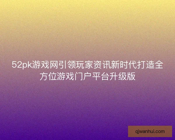 52pk游戏网引领玩家资讯新时代打造全方位游戏门户平台升级版