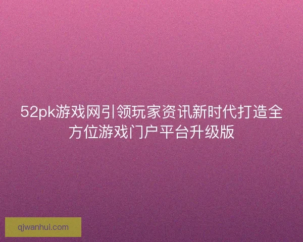 52pk游戏网引领玩家资讯新时代打造全方位游戏门户平台升级版