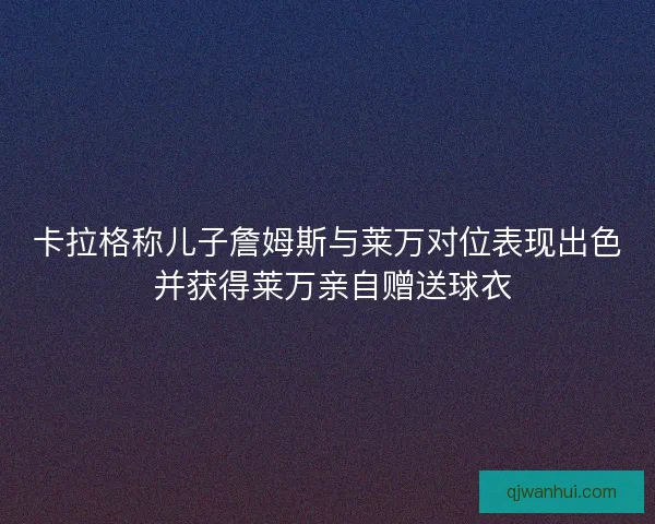 卡拉格称儿子詹姆斯与莱万对位表现出色 并获得莱万亲自赠送球衣
