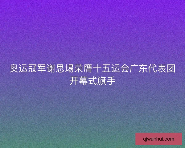 奥运冠军谢思埸荣膺十五运会广东代表团开幕式旗手
