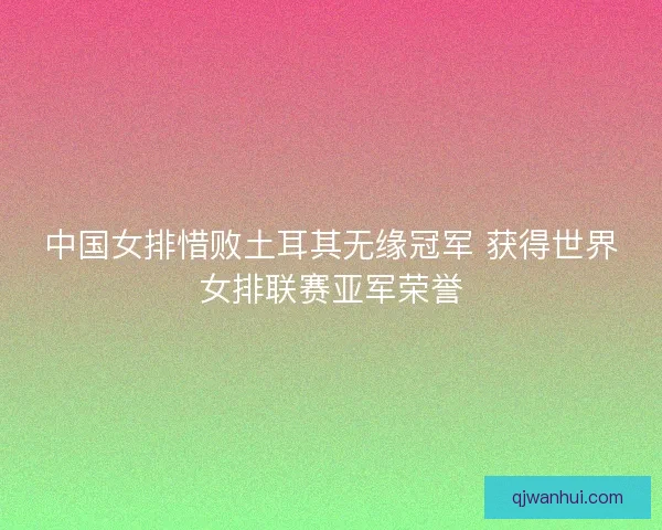 中国女排惜败土耳其无缘冠军 获得世界女排联赛亚军荣誉