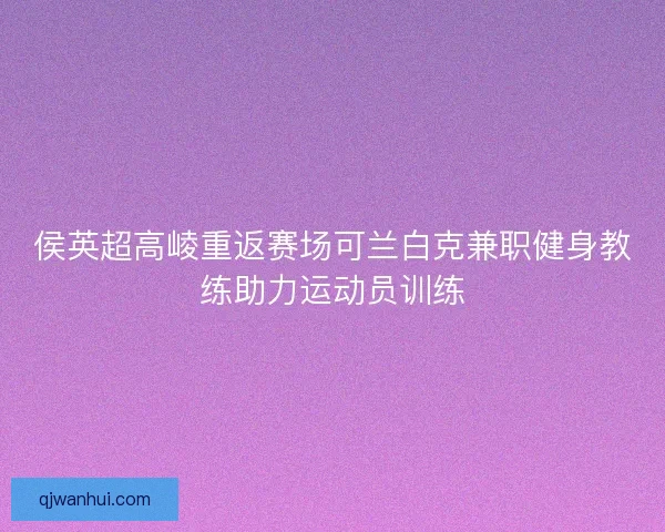 侯英超高崚重返赛场可兰白克兼职健身教练助力运动员训练 侯英超高崚重返赛场可兰白克兼职健身教练助力运动员训练